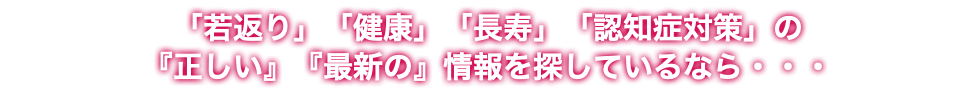 「若返り」「健康」「長寿」「認知症対策」の 『正しい』『最新の』情報を探しているなら・・・