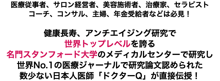 医療従事者、サロン経営者、美容施術者、治療家、セラピスト コーチ、コンサル、主婦、年金受給者などは必見！ 健康長寿、アンチエイジング研究で 世界トップレベルを誇る 名門スタンフォード大学のメディカルセンターで研究し世界No.1の医療ジャーナルで研究論文認められた数少ない日本人医師「ドクターQ」が直接伝授！